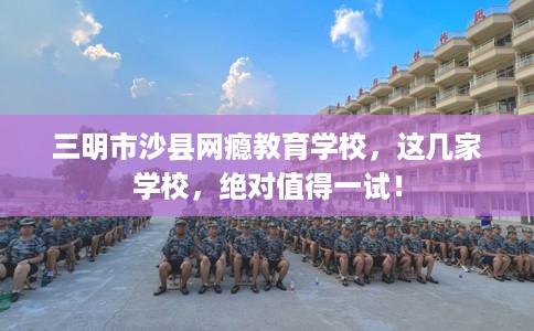 三明市沙县网瘾教育学校，这几家学校，绝对值得一试！