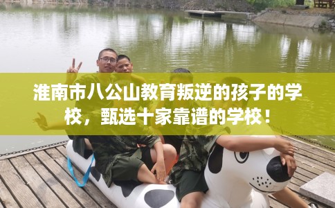 淮南市八公山教育叛逆的孩子的学校，甄选十家靠谱的学校！