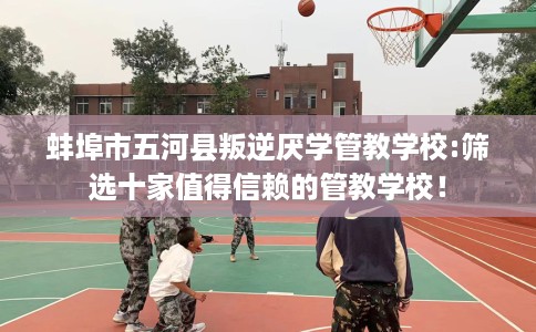 蚌埠市五河县叛逆厌学管教学校:筛选十家值得信赖的管教学校! 蚌埠市五河县叛逆厌学管教学校:筛选十家值得信赖的管教学校!