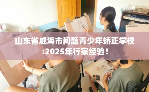 山东省威海市问题青少年矫正学校:2025年行家经验！
