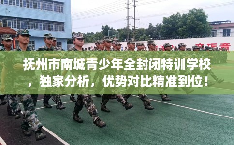 抚州市南城青少年全封闭特训学校，独家分析，优势对比精准到位！