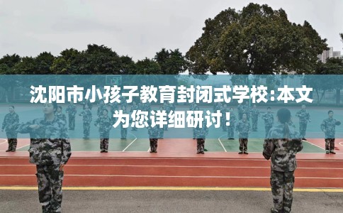 沈阳市小孩子教育封闭式学校:本文为您详细研讨！