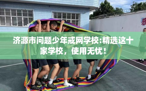 济源市问题少年戒网学校:精选这十家学校,使用无忧! 济源市问题少年戒网学校:精选这十家学校,使用无忧!