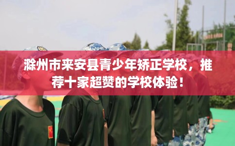 滁州市来安县青少年矫正学校，推荐十家超赞的学校体验！