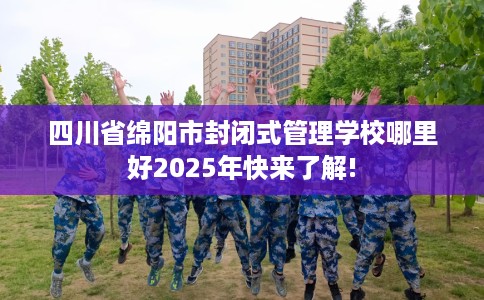 四川省绵阳市封闭式管理学校哪里好2025年快来了解!