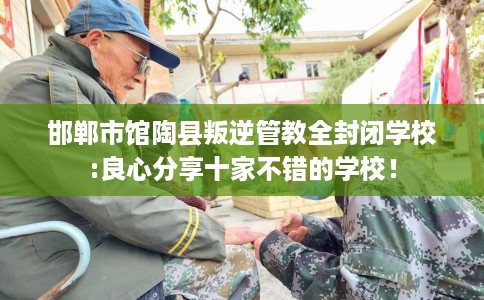 邯郸市馆陶县叛逆管教全封闭学校:良心分享十家不错的学校！