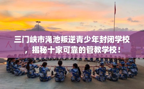 三门峡市渑池叛逆青少年封闭学校，揭秘十家可靠的管教学校！