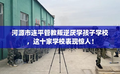 河源市连平管教叛逆厌学孩子学校,这十家学校表现惊人! 河源市连平管教叛逆厌学孩子学校,这十家学校表现惊人!