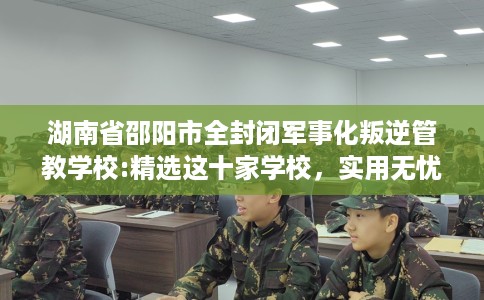 湖南省邵阳市全封闭军事化叛逆管教学校:精选这十家学校，实用无忧！
