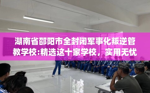 湖南省邵阳市全封闭军事化叛逆管教学校:精选这十家学校，实用无忧！