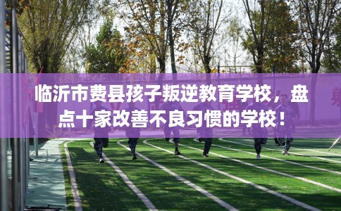 临沂市费县孩子叛逆教育学校，盘点十家改善不良习惯的学校！