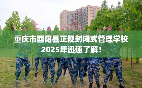 重庆市酉阳县正规封闭式管理学校2025年迅速了解！