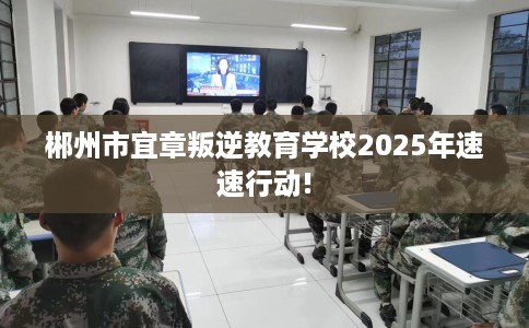 郴州市宜章叛逆教育学校2025年速速行动! 郴州市宜章叛逆教育学校2025年速速行动!