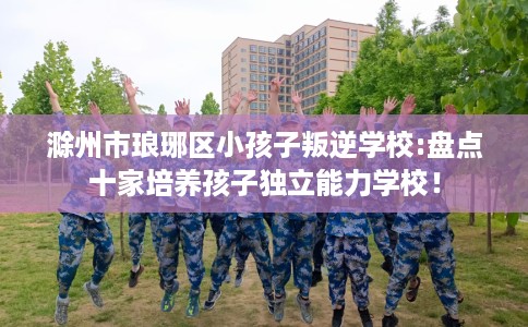 滁州市琅琊区小孩子叛逆学校:盘点十家培养孩子独立能力学校！