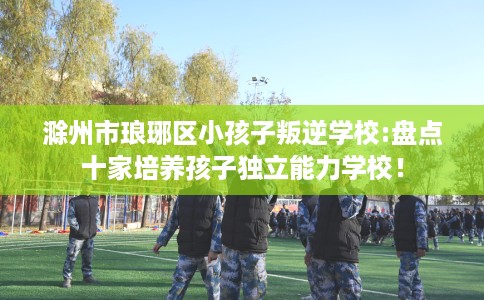 滁州市琅琊区小孩子叛逆学校:盘点十家培养孩子独立能力学校！