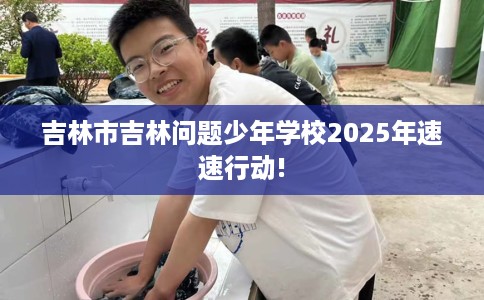 吉林市吉林问题少年学校2025年速速行动! 吉林市吉林问题少年学校2025年速速行动!