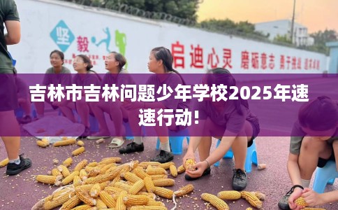 吉林市吉林问题少年学校2025年速速行动!
