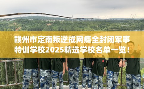 赣州市定南叛逆戒网瘾全封闭军事特训学校2025精选学校名单一览！