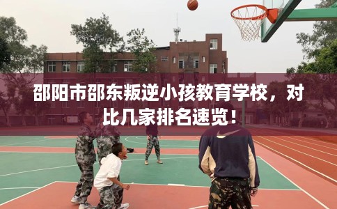 邵阳市邵东叛逆小孩教育学校，对比几家排名速览！
