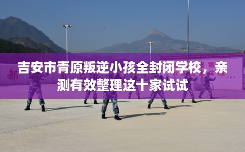 吉安市青原叛逆小孩全封闭学校，亲测有效整理这十家试试