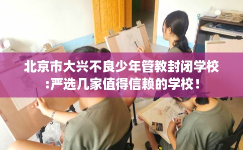 北京市大兴不良少年管教封闭学校:严选几家值得信赖的学校！
