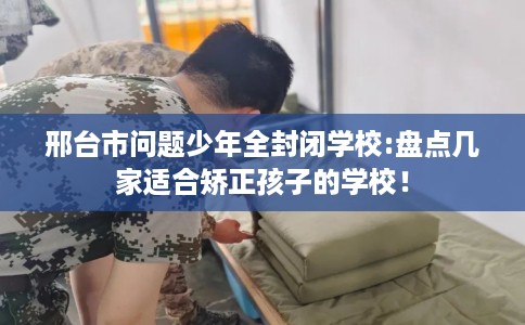 邢台市问题少年全封闭学校:盘点几家适合矫正孩子的学校! 邢台市问题少年全封闭学校:盘点几家适合矫正孩子的学校!