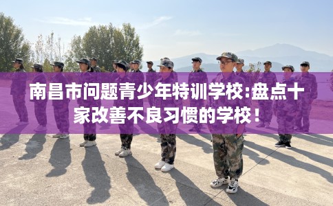 南昌市问题青少年特训学校:盘点十家改善不良习惯的学校！