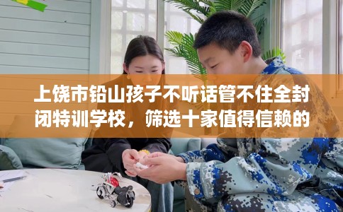 上饶市铅山孩子不听话管不住全封闭特训学校，筛选十家值得信赖的特训学校！