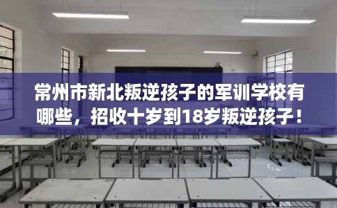 常州市新北叛逆孩子的军训学校有哪些，招收十岁到18岁叛逆孩子！