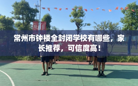 常州市钟楼全封闭学校有哪些，家长推荐，可信度高！