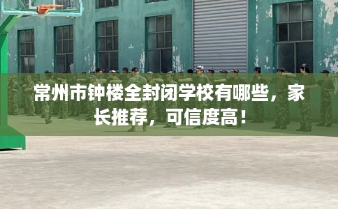 常州市钟楼全封闭学校有哪些，家长推荐，可信度高！