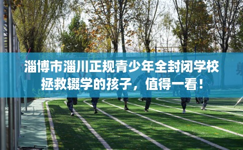 淄博市淄川正规青少年全封闭学校拯救辍学的孩子,值得一看! 淄博市淄川正规青少年全封闭学校拯救辍学的孩子,值得一看!