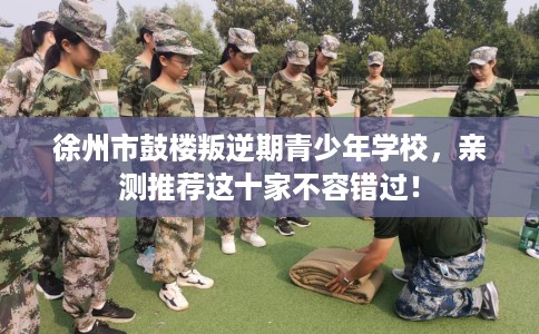 徐州市鼓楼叛逆期青少年学校，亲测推荐这十家不容错过！