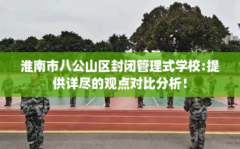 淮南市八公山区封闭管理式学校:提供详尽的观点对比分析! 淮南市八公山区封闭管理式学校:提供详尽的观点对比分析!