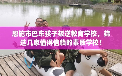 恩施市巴东孩子叛逆教育学校，筛选几家值得信赖的素质学校！