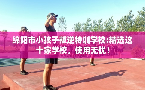 绵阳市小孩子叛逆特训学校:精选这十家学校,使用无忧! 绵阳市小孩子叛逆特训学校:精选这十家学校,使用无忧!