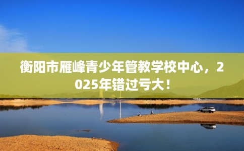 衡阳市雁峰青少年管教学校中心，2025年错过亏大！