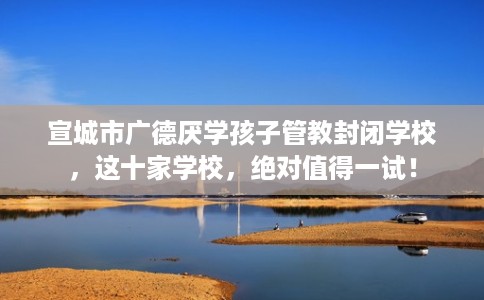 宣城市广德厌学孩子管教封闭学校，这十家学校，绝对值得一试！