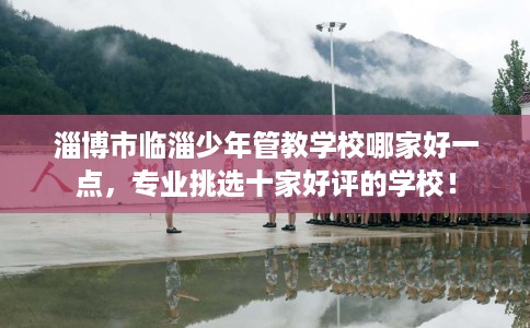 淄博市临淄少年管教学校哪家好一点，专业挑选十家好评的学校！
