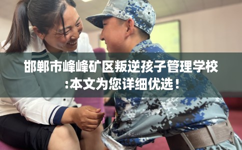 邯郸市峰峰矿区叛逆孩子管理学校:本文为您详细优选！