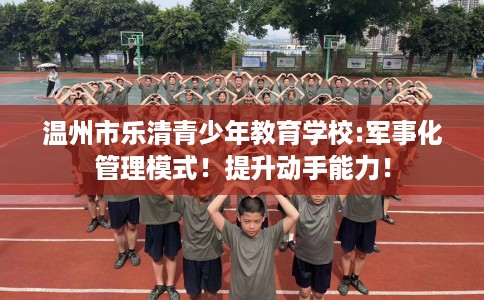 温州市乐清青少年教育学校:军事化管理模式！提升动手能力！