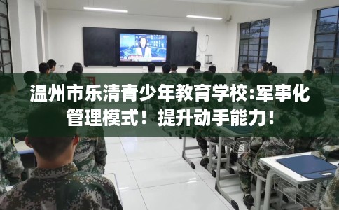 温州市乐清青少年教育学校:军事化管理模式！提升动手能力！