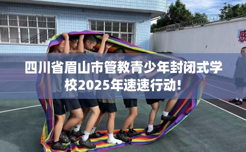四川省眉山市管教青少年封闭式学校2025年速速行动!