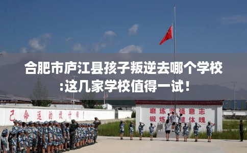 合肥市庐江县孩子叛逆去哪个学校:这几家学校值得一试！