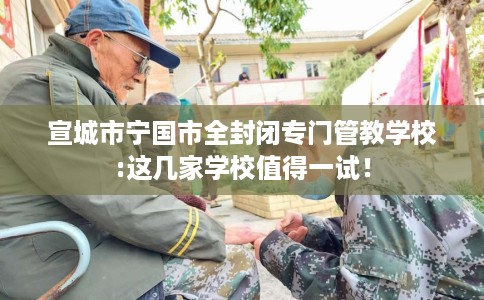 宣城市宁国市全封闭专门管教学校:这几家学校值得一试! 宣城市宁国市全封闭专门管教学校:这几家学校值得一试!