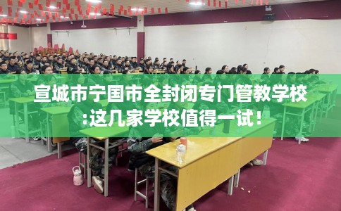 宣城市宁国市全封闭专门管教学校:这几家学校值得一试! 宣城市宁国市全封闭专门管教学校:这几家学校值得一试!
