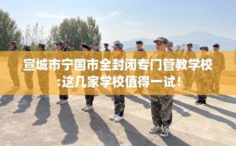 宣城市宁国市全封闭专门管教学校:这几家学校值得一试！