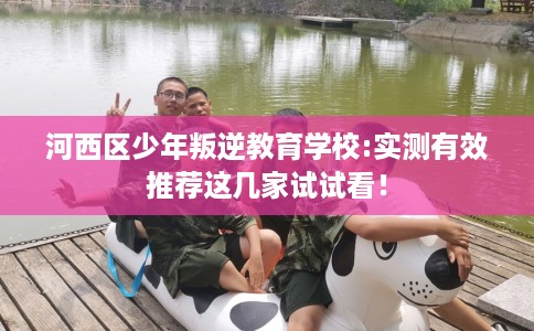 河西区少年叛逆教育学校:实测有效推荐这几家试试看！