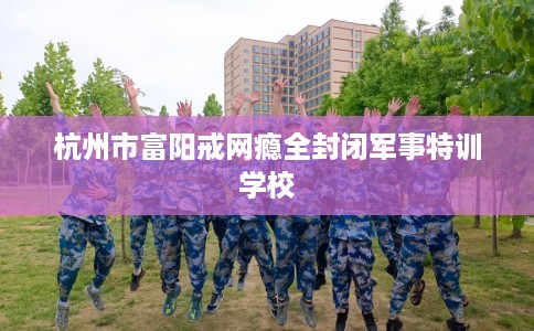杭州市富阳戒网瘾全封闭军事特训学校 杭州市富阳戒网瘾全封闭军事特训学校