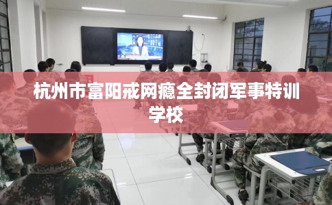 杭州市富阳戒网瘾全封闭军事特训学校 杭州市富阳戒网瘾全封闭军事特训学校